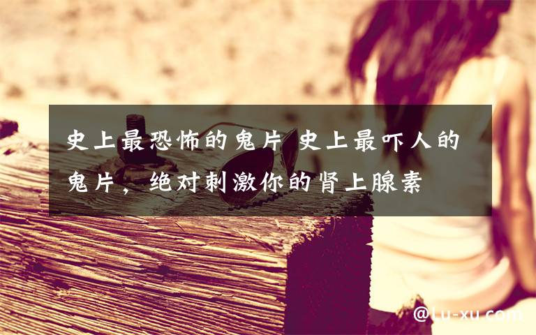 史上最恐怖的鬼片 史上最吓人的鬼片，绝对刺激你的肾上腺素