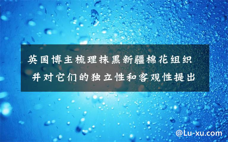 英国博主梳理抹黑新疆棉花组织 并对它们的独立性和客观性提出质疑 目前是什么情况？