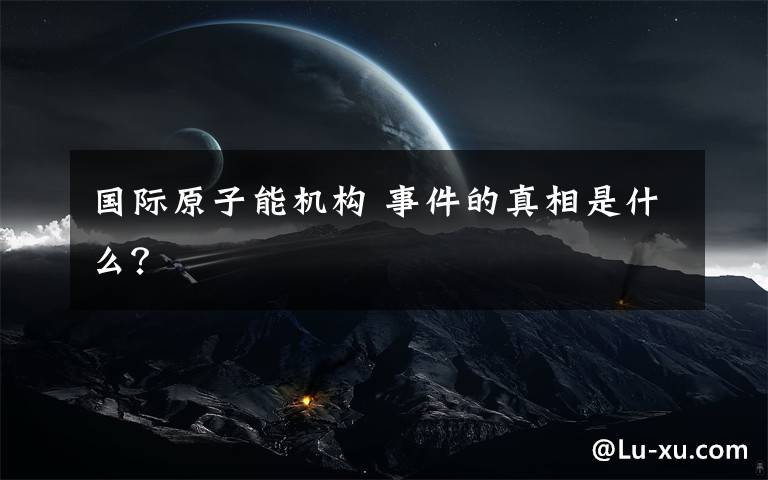 国际原子能机构 事件的真相是什么？