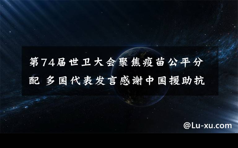 第74届世卫大会聚焦疫苗公平分配 多国代表发言感谢中国援助抗疫 还原事发经过及背后真相！