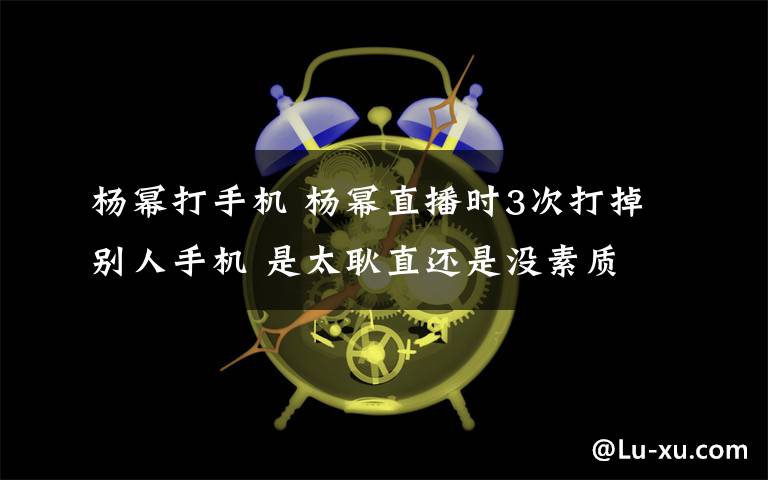 杨幂打手机 杨幂直播时3次打掉别人手机 是太耿直还是没素质