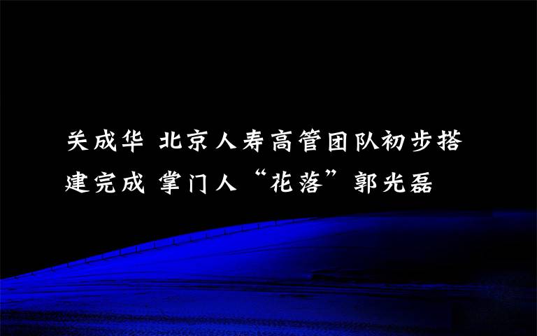 关成华 北京人寿高管团队初步搭建完成 掌门人“花落”郭光磊