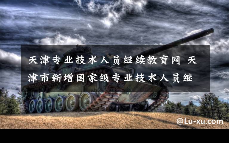 天津专业技术人员继续教育网 天津市新增国家级专业技术人员继续教育基地