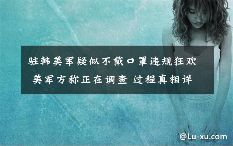 驻韩美军疑似不戴口罩违规狂欢 美军方称正在调查 过程真相详细揭秘！