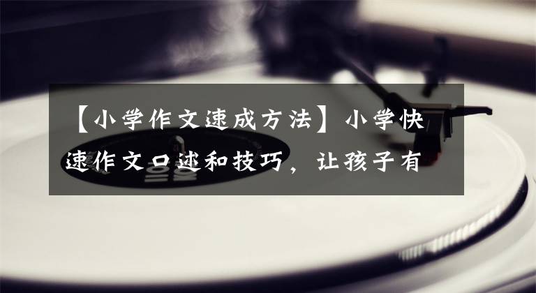 【小学作文速成方法】小学快速作文口述和技巧，让孩子有话要写，家长要好好收集