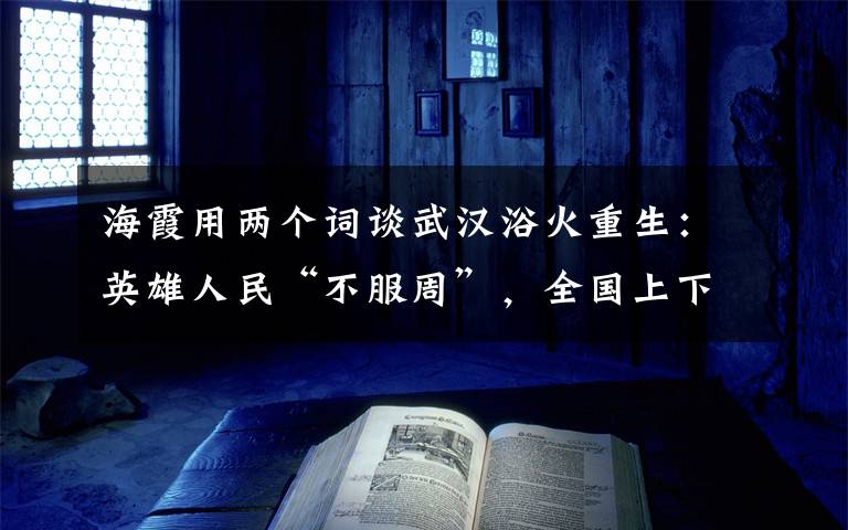 海霞用两个词谈武汉浴火重生：英雄人民“不服周”，全国上下“搭把手”！ 真相原来是这样！