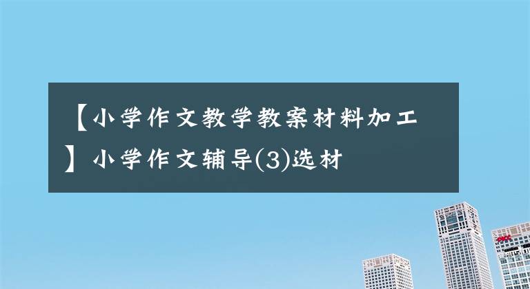 【小学作文教学教案材料加工】小学作文辅导(3)选材