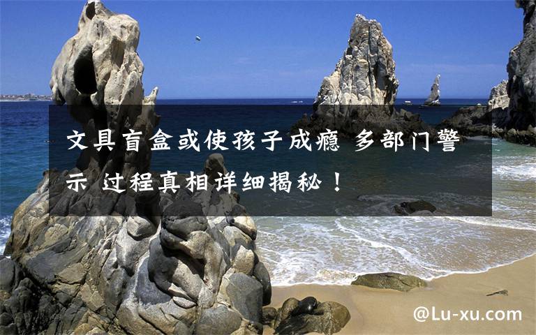 文具盲盒或使孩子成瘾 多部门警示 过程真相详细揭秘！