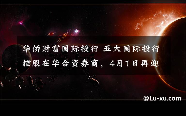 华侨财富国际投行 五大国际投行控股在华合资券商，4月1日再迎中国金融开放新里程