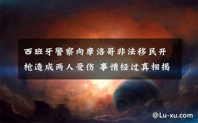西班牙警察向摩洛哥非法移民开枪造成两人受伤 事情经过真相揭秘！