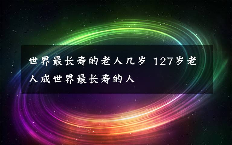 世界最长寿的老人几岁 127岁老人成世界最长寿的人