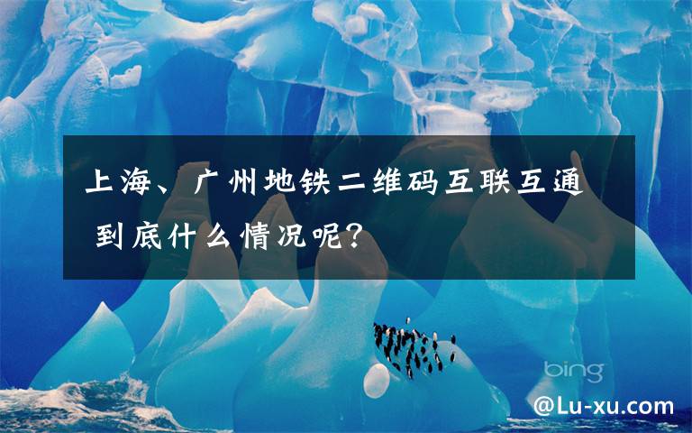 上海、广州地铁二维码互联互通 到底什么情况呢？
