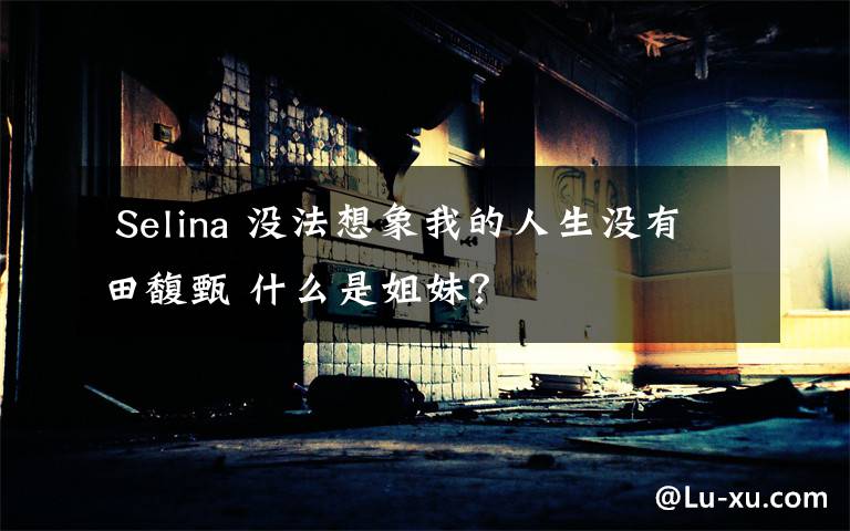  Selina 没法想象我的人生没有田馥甄 什么是姐妹？