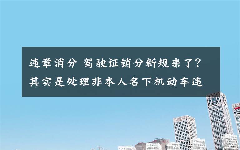 违章消分 驾驶证销分新规来了？其实是处理非本人名下机动车违法有了新渠道