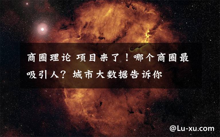 商圈理论 项目来了！哪个商圈最吸引人？城市大数据告诉你