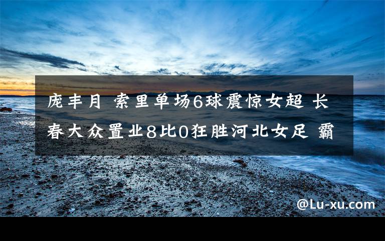 庞丰月 索里单场6球震惊女超 长春大众置业8比0狂胜河北女足 霸气三连胜！
