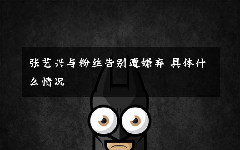 张艺兴与粉丝告别遭嫌弃 具体什么情况