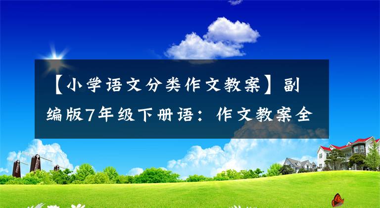 【小学语文分类作文教案】副编版7年级下册语：作文教案全集，包装6份，文末附加下载方式。