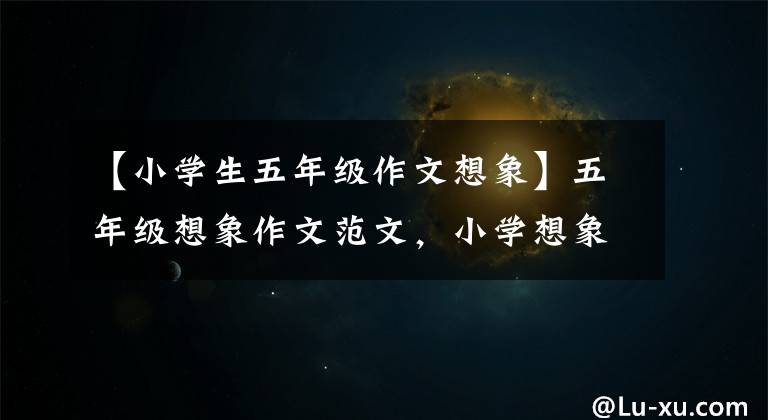 【小学生五年级作文想象】五年级想象作文范文，小学想象类作文指导