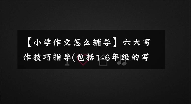 【小学作文怎么辅导】六大写作技巧指导(包括1-6年级的写作要求)，收集。