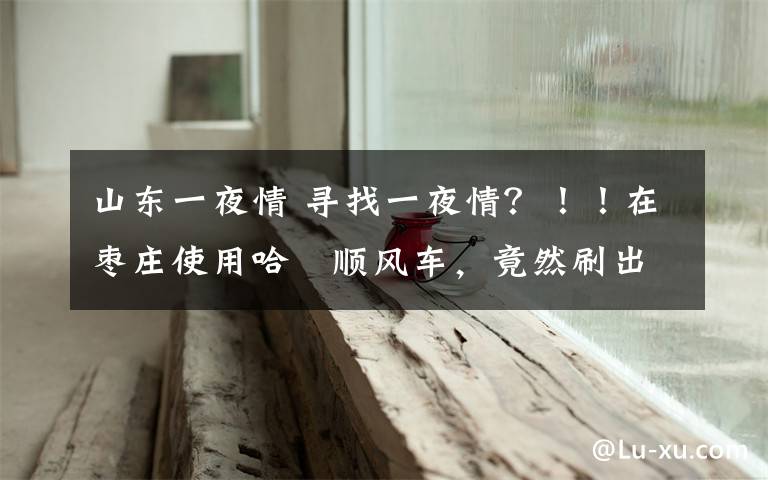 山东一夜情 寻找一夜情？！！在枣庄使用哈啰顺风车，竟然刷出招嫖信息！