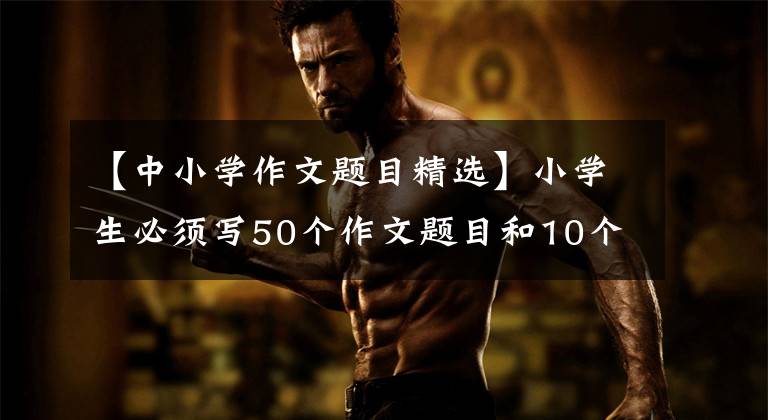 【中小学作文题目精选】小学生必须写50个作文题目和10个必修作文技能