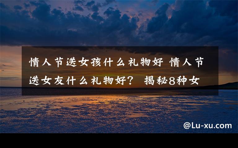 情人节送女孩什么礼物好 情人节送女友什么礼物好？ 揭秘8种女人难以拒绝礼物