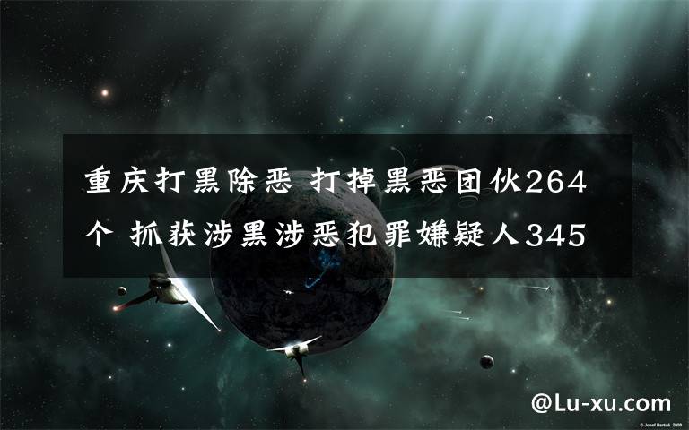 重庆打黑除恶 打掉黑恶团伙264个 抓获涉黑涉恶犯罪嫌疑人3459人重庆公安扫黑除恶取得阶段性成效