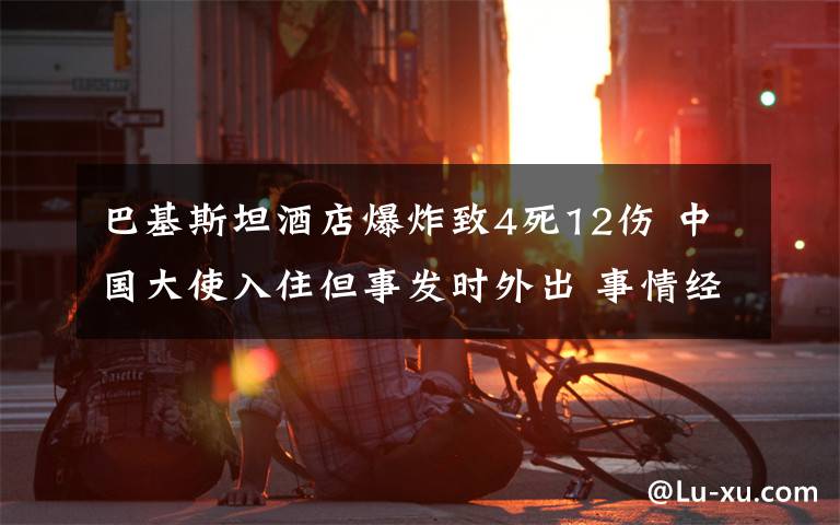 巴基斯坦酒店爆炸致4死12伤 中国大使入住但事发时外出 事情经过真相揭秘！