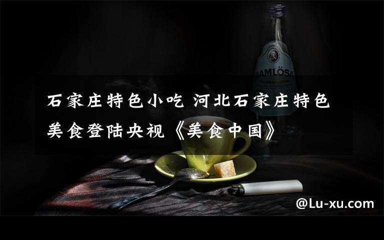 石家庄特色小吃 河北石家庄特色美食登陆央视《美食中国》