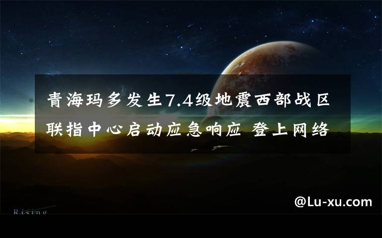 青海玛多发生7.4级地震西部战区联指中心启动应急响应 登上网络热搜了！