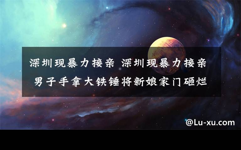 深圳现暴力接亲 深圳现暴力接亲 男子手拿大铁锤将新娘家门砸烂