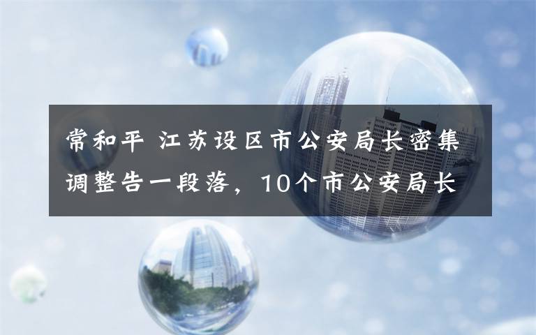 常和平 江苏设区市公安局长密集调整告一段落，10个市公安局长易人