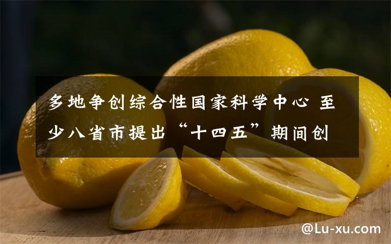 多地争创综合性国家科学中心 至少八省市提出“十四五”期间创建目标 目前是什么情况？