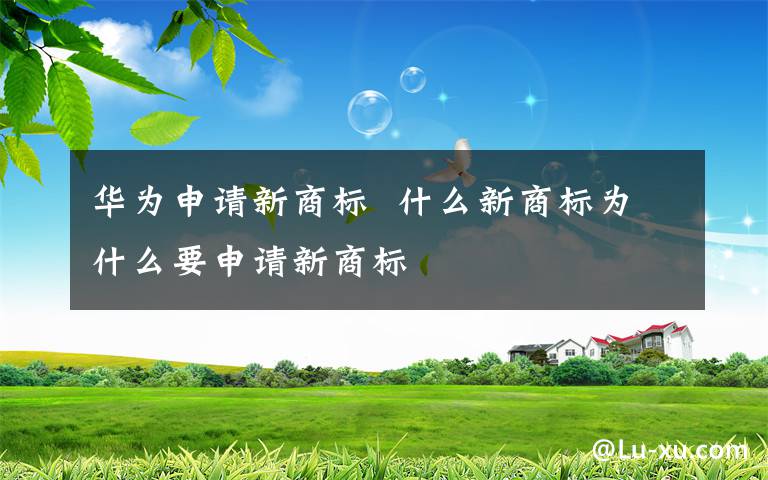 华为申请新商标  什么新商标为什么要申请新商标