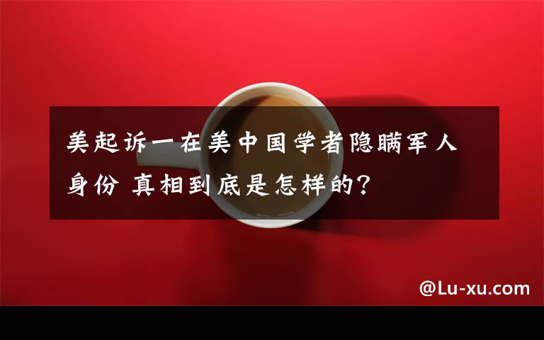 美起诉一在美中国学者隐瞒军人身份 真相到底是怎样的？