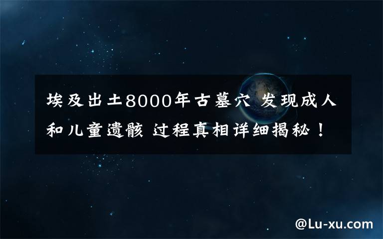 埃及出土8000年古墓穴 发现成人和儿童遗骸 过程真相详细揭秘！