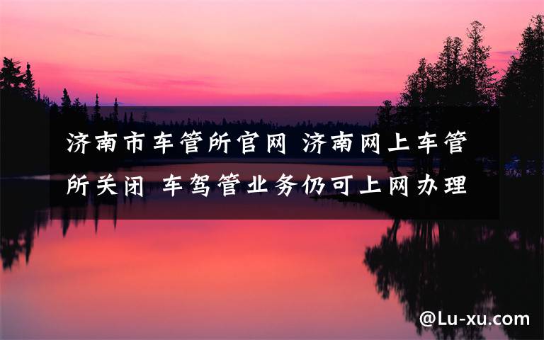 济南市车管所官网 济南网上车管所关闭 车驾管业务仍可上网办理