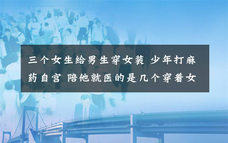 三个女生给男生穿女装 少年打麻药自宫 陪他就医的是几个穿着女装的“男”人