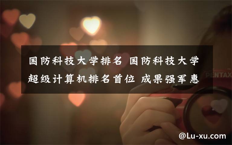 国防科技大学排名 国防科技大学超级计算机排名首位 成果强军惠民