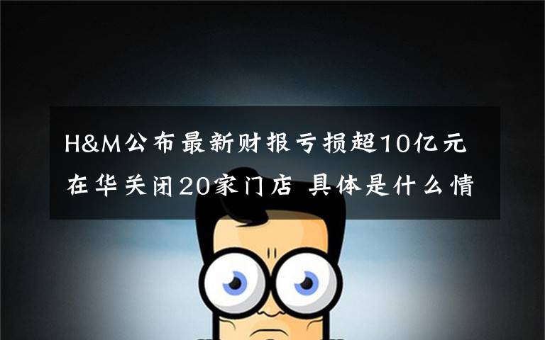 H&M公布最新财报亏损超10亿元 在华关闭20家门店 具体是什么情况？