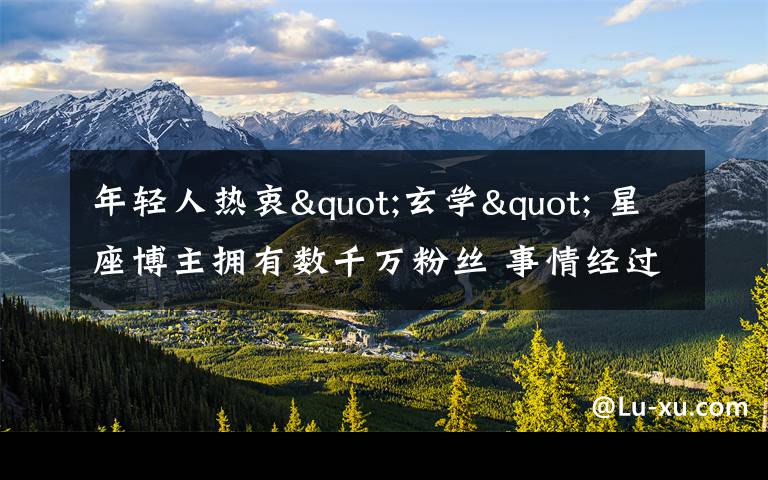 年轻人热衷"玄学" 星座博主拥有数千万粉丝 事情经过真相揭秘！