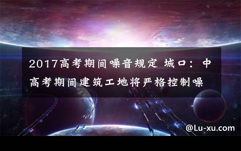 2017高考期间噪音规定 城口：中高考期间建筑工地将严格控制噪声污染