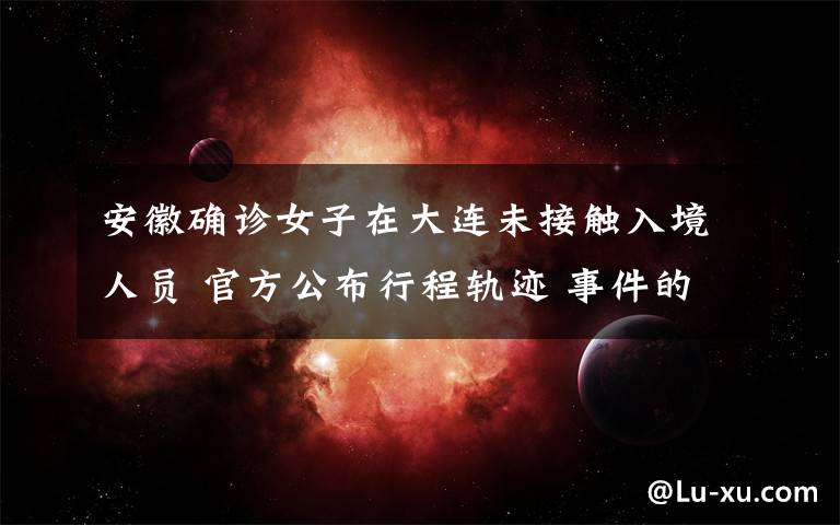 安徽确诊女子在大连未接触入境人员 官方公布行程轨迹 事件的真相是什么？