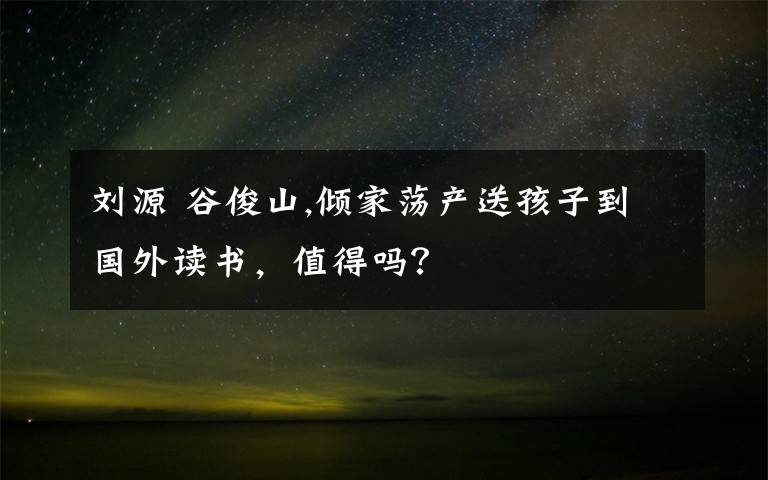 刘源 谷俊山,倾家荡产送孩子到国外读书，值得吗？