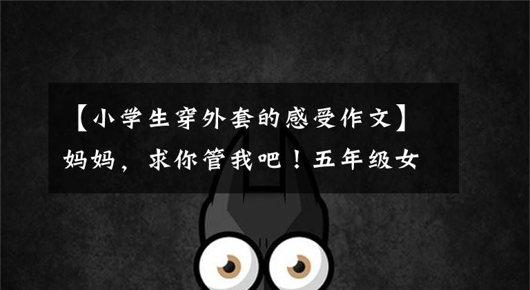 【小学生穿外套的感受作文】妈妈，求你管我吧！五年级女生作文《吐口水》妈妈，看哭的老师。