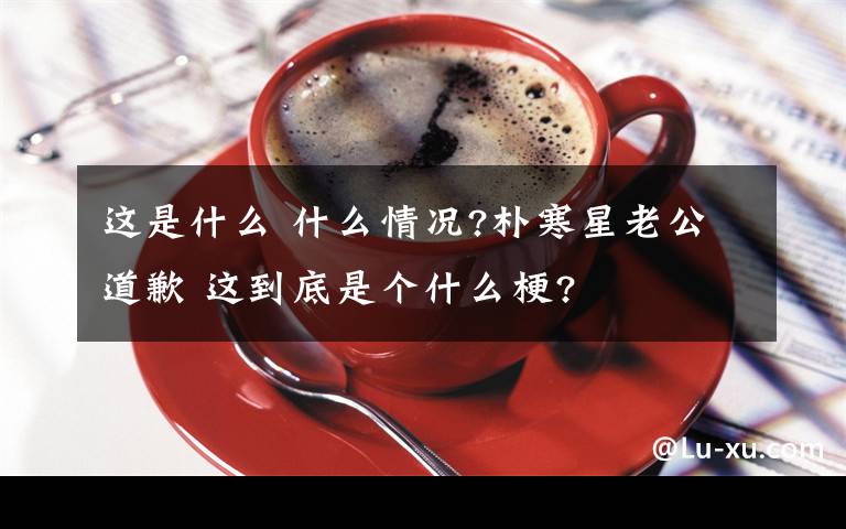 这是什么 什么情况?朴寒星老公道歉 这到底是个什么梗?