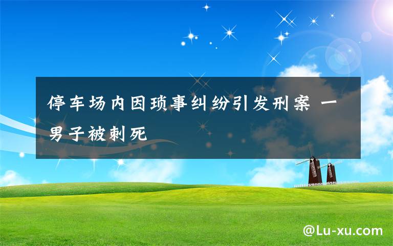 停车场内因琐事纠纷引发刑案 一男子被刺死