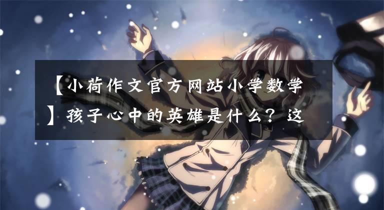 【小荷作文官方网站小学数学】孩子心中的英雄是什么？这些武汉中学生的作文催人泪下。