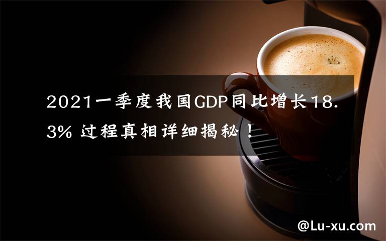 2021一季度我国GDP同比增长18.3% 过程真相详细揭秘！